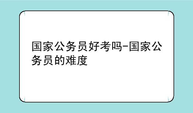 国家公务员好考吗-国家公务员的难度