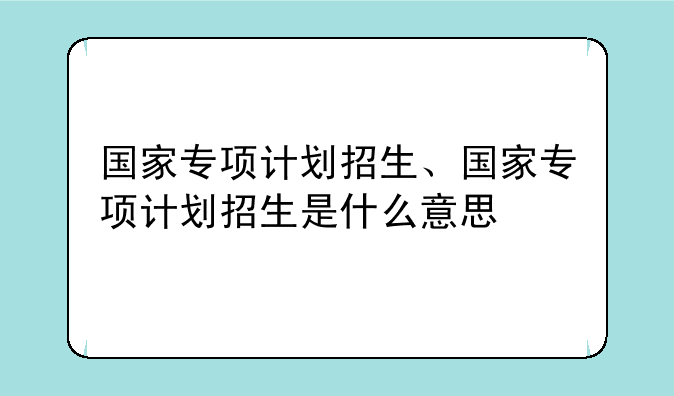 国家专项计划招生、国家专项计划招生是什么意思