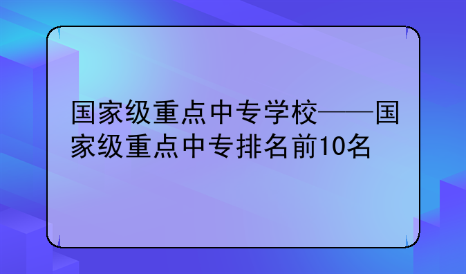 国家级重点中专学校——国家级重点中专排名前10名