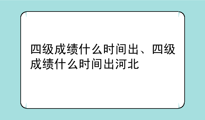 四级成绩什么时间出、四级成绩什么时间出河北