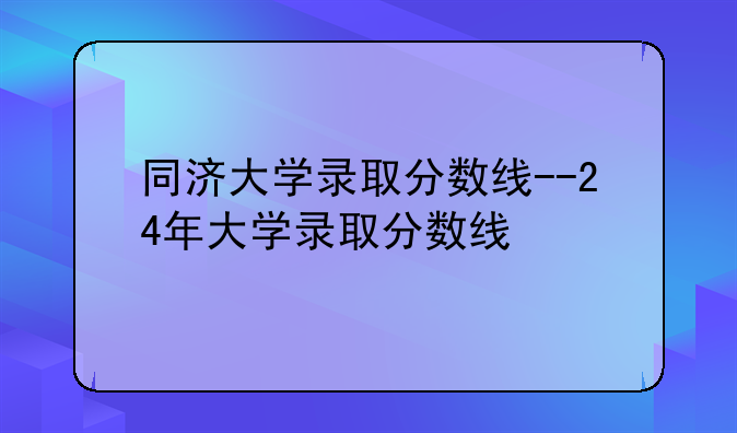 同济大学录取分数线--24年大学录取分数线