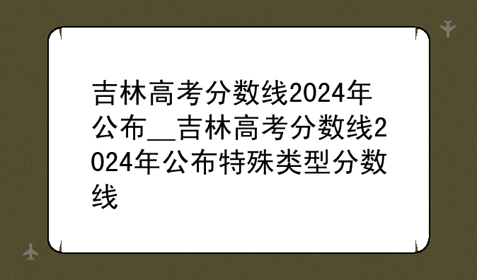 吉林高考分数线2024年公布__吉林高考分数线2024年公布特殊类型分数线