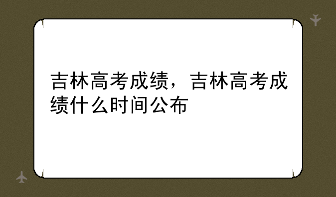 吉林高考成绩，吉林高考成绩什么时间公布
