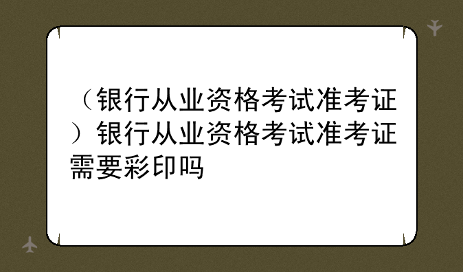 （银行从业资格考试准考证）银行从业资格考试准考证需要彩印吗