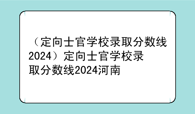 （定向士官学校录取分数线2024）定向士官学校录取分数线2024河南