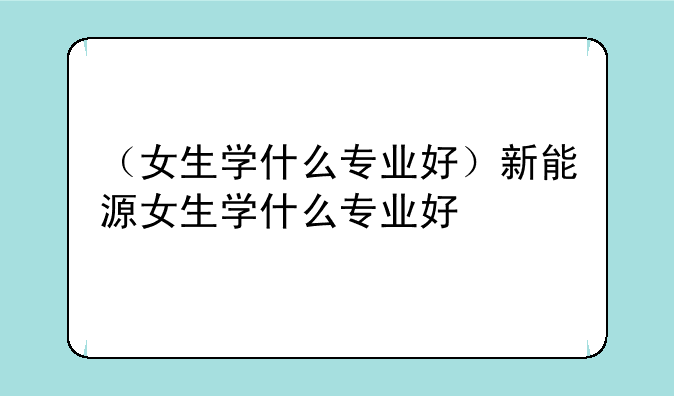 （女生学什么专业好）新能源女生学什么专业好