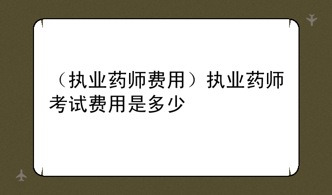 （执业药师费用）执业药师考试费用是多少