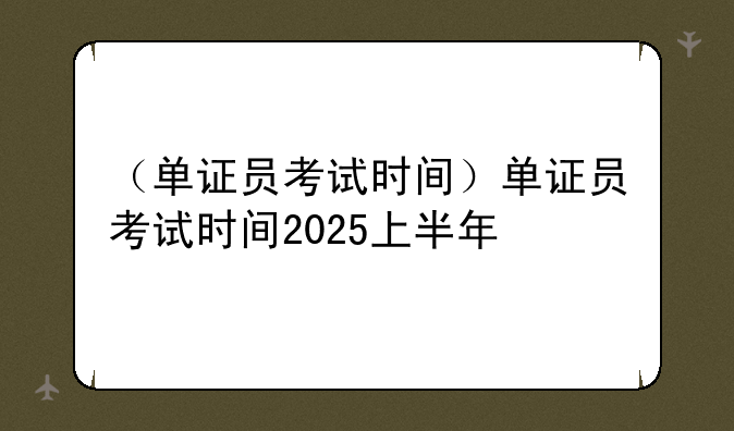（单证员考试时间）单证员考试时间2025上半年