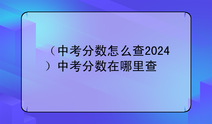 （中考分数怎么查2024）中考分数在哪里查