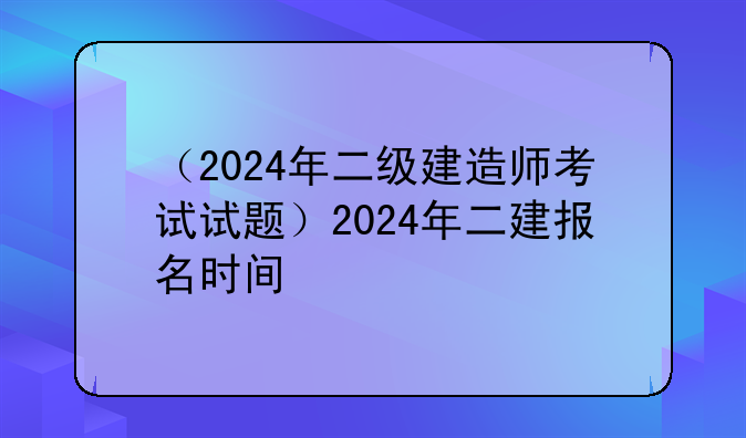 （2024年二级建造师考试试题）2024年二建报名时间