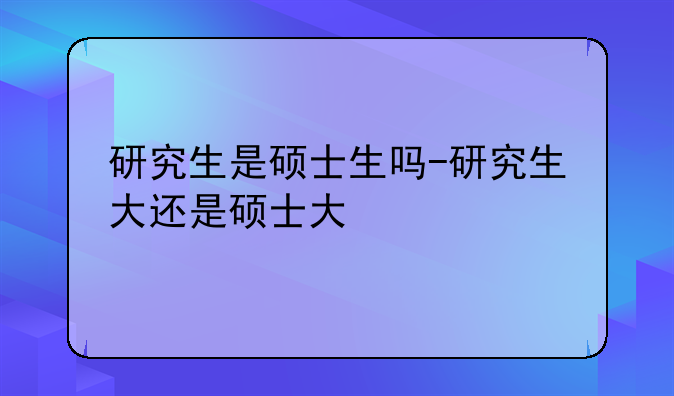 研究生是硕士生吗-研究生大还是硕士大