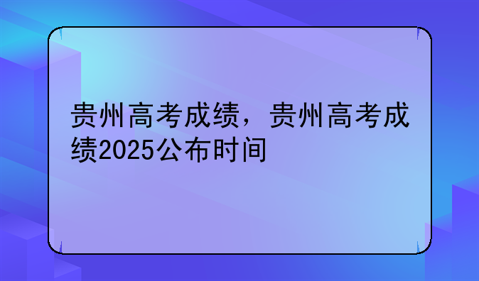 贵州高考成绩，贵州高考成绩2025公布时间