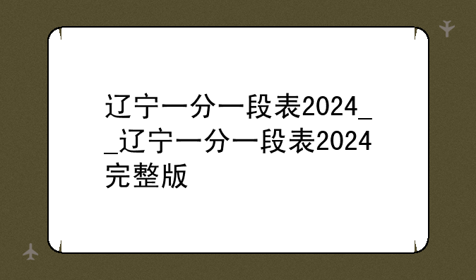 辽宁一分一段表2024__辽宁一分一段表2024完整版
