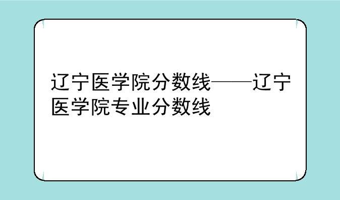 辽宁医学院分数线——辽宁医学院专业分数线