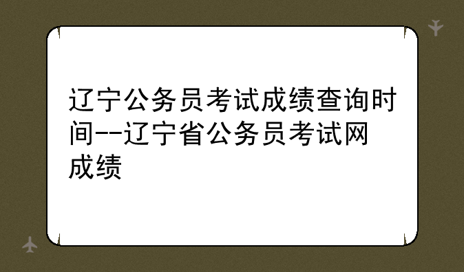 辽宁公务员考试成绩查询时间--辽宁省公务员考试网成绩