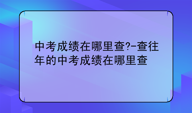 中考成绩在哪里查?-查往年的中考成绩在哪里查