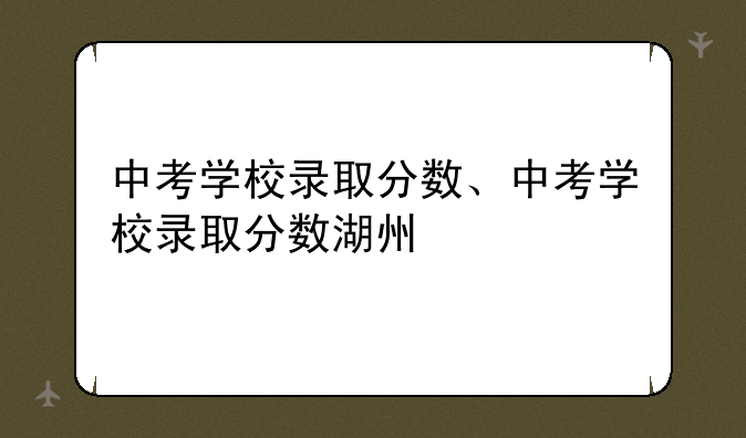 中考学校录取分数、中考学校录取分数湖州