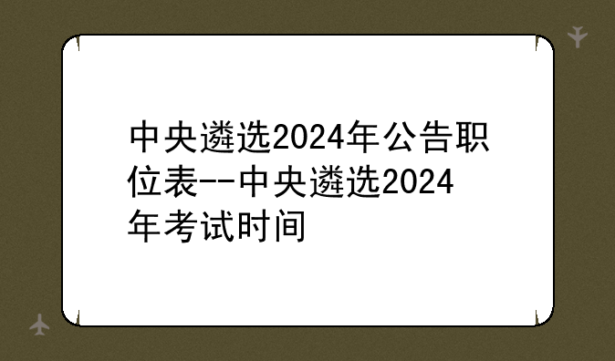 中央遴选2024年公告职位表--中央遴选2024年考试时间