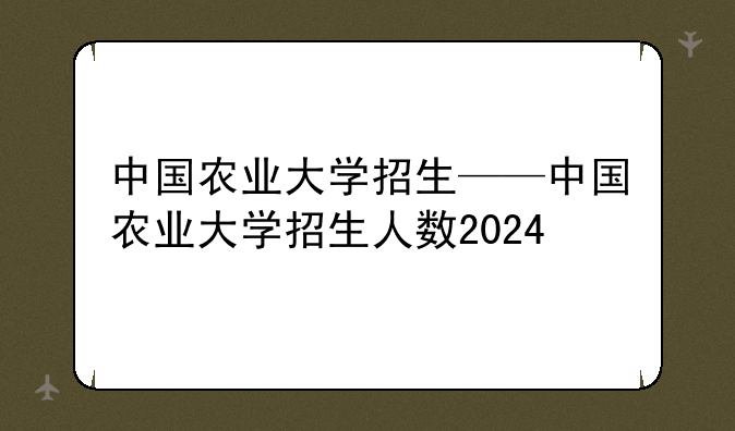 中国农业大学招生——中国农业大学招生人数2024
