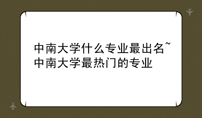 中南大学什么专业最出名~中南大学最热门的专业