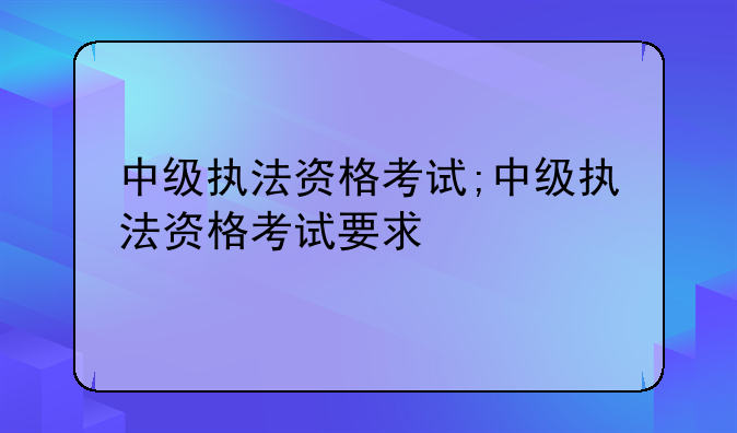 中级执法资格考试;中级执法资格考试要求