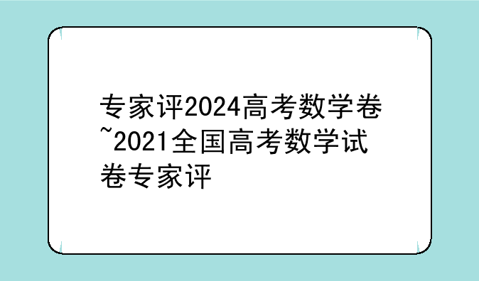 专家评2024高考数学卷~2021全国高考数学试卷专家评