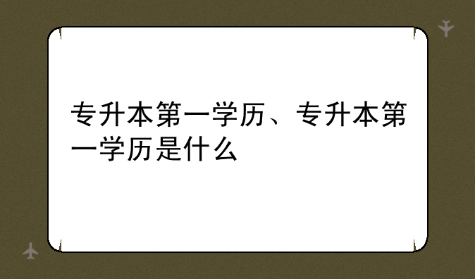 专升本第一学历、专升本第一学历是什么