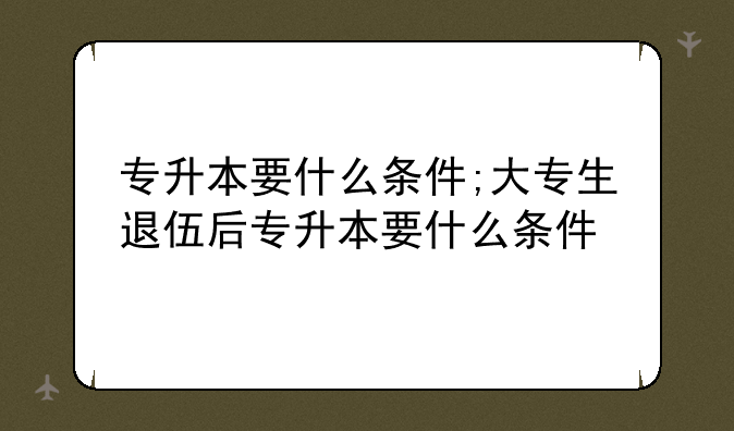 专升本要什么条件;大专生退伍后专升本要什么条件