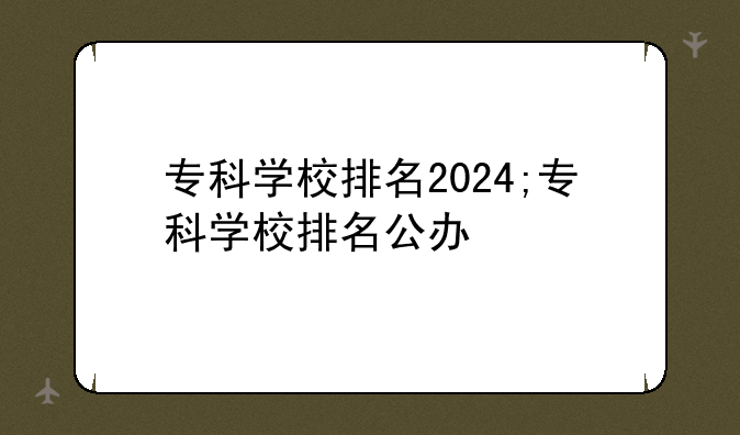 专科学校排名2024;专科学校排名公办