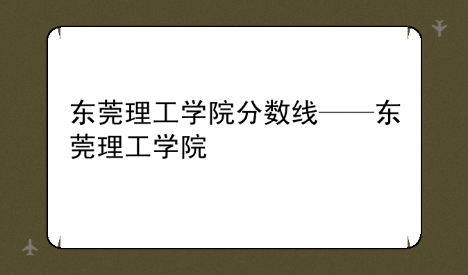 东莞理工学院分数线——东莞理工学院