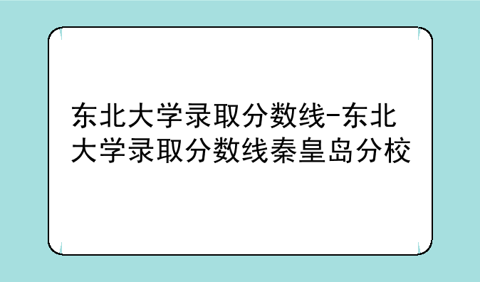 东北大学录取分数线-东北大学录取分数线秦皇岛分校