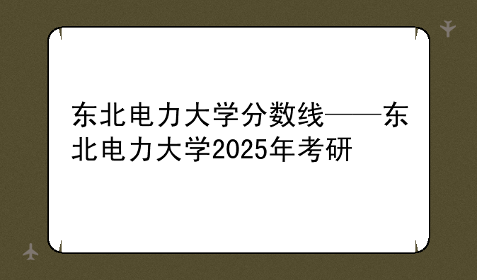 东北电力大学分数线——东北电力大学2025年考研