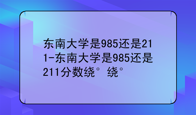 东南大学是985还是211-东南大学是985还是211分数线