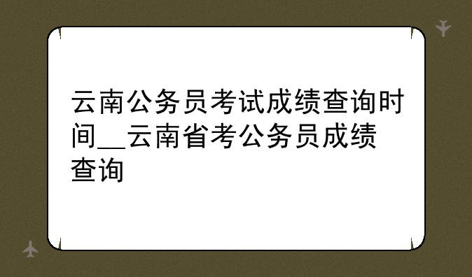 云南公务员考试成绩查询时间__云南省考公务员成绩查询