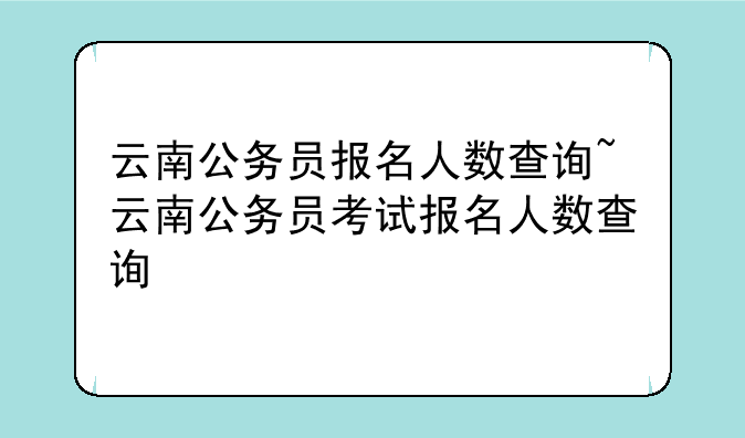 云南公务员报名人数查询~云南公务员考试报名人数查询