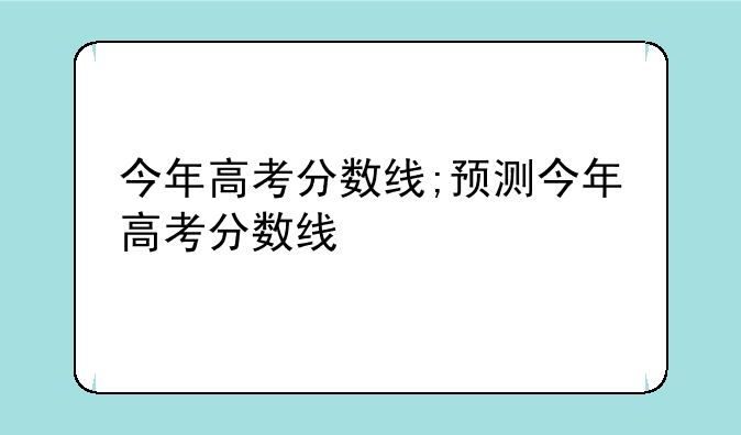 今年高考分数线;预测今年高考分数线
