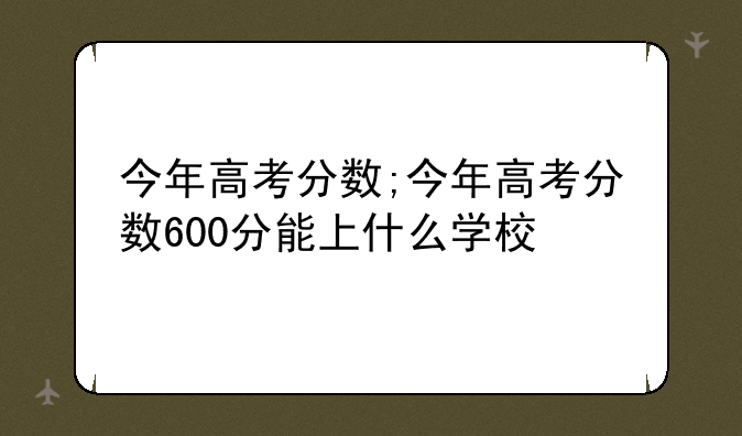 今年高考分数;今年高考分数600分能上什么学校