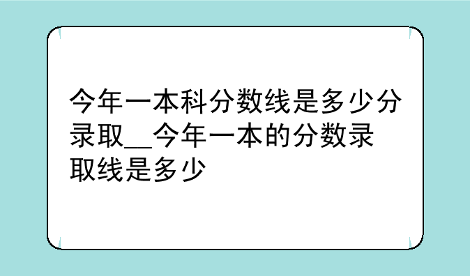 今年一本科分数线是多少分录取__今年一本的分数录取线是多少