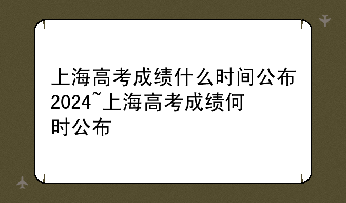 上海高考成绩什么时间公布2024~上海高考成绩何时公布