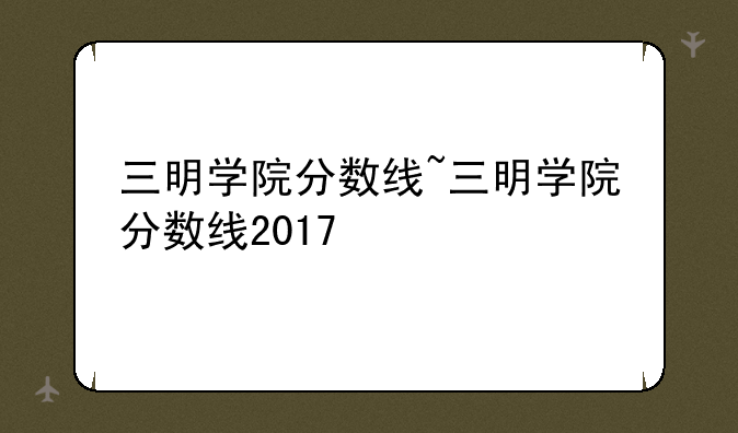 三明学院分数线~三明学院分数线2017