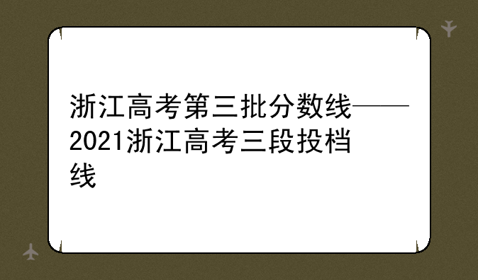 浙江高考第三批分数线——2021浙江高考三段投档线