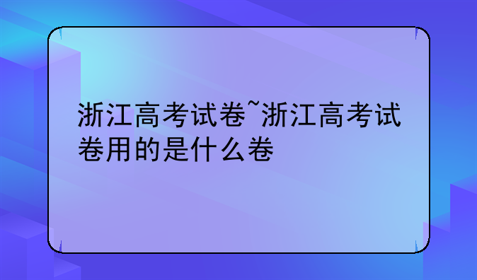 浙江高考试卷~浙江高考试卷用的是什么卷