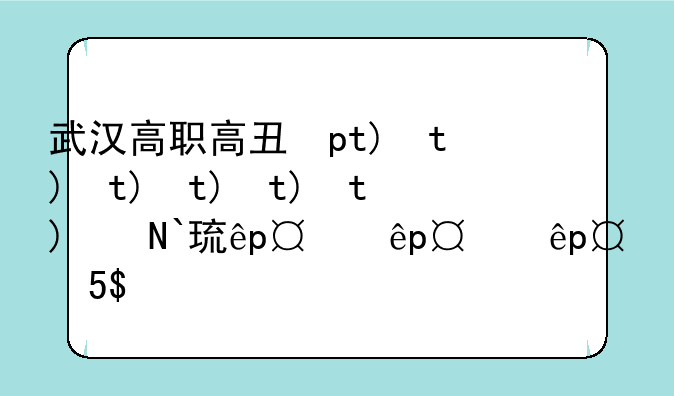 武汉高职高专学校排名——武汉高职高专排行榜