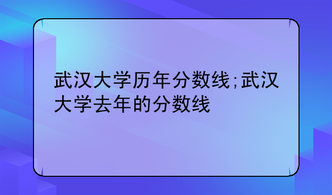 武汉大学历年分数线;武汉大学去年的分数线