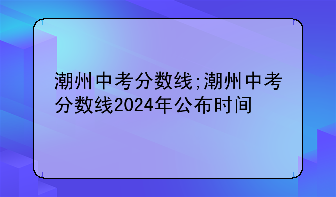 潮州中考分数线;潮州中考分数线2024年公布时间