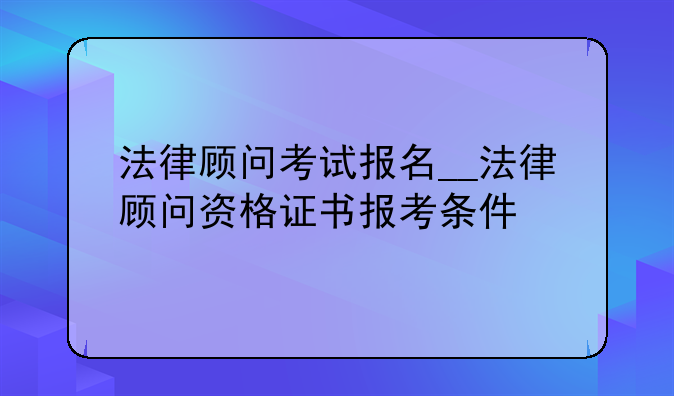 法律顾问考试报名__法律顾问资格证书报考条件