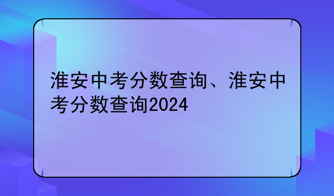 淮安中考分数查询、淮安中考分数查询2024
