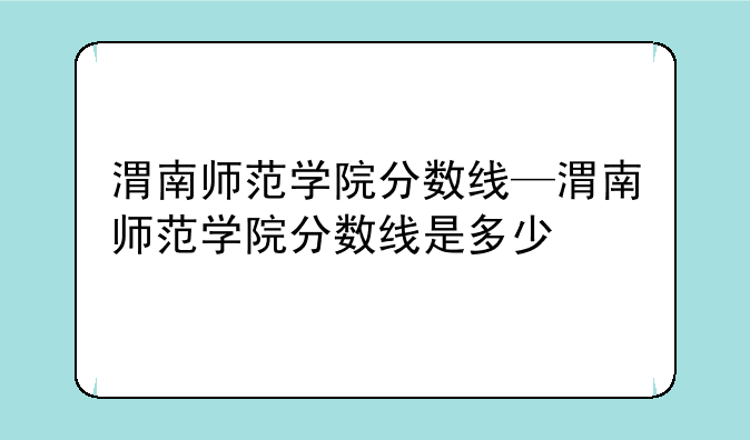 渭南师范学院分数线—渭南师范学院分数线是多少