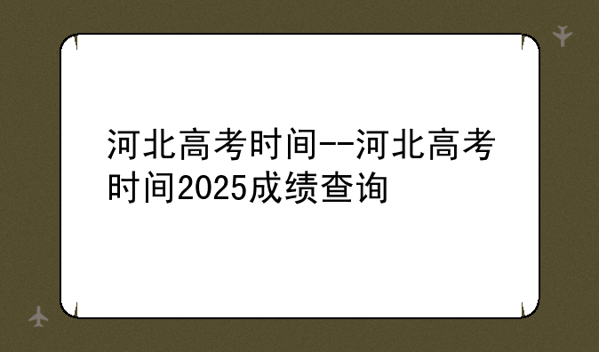 河北高考时间--河北高考时间2025成绩查询