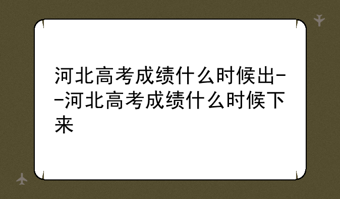 河北高考成绩什么时候出--河北高考成绩什么时候下来